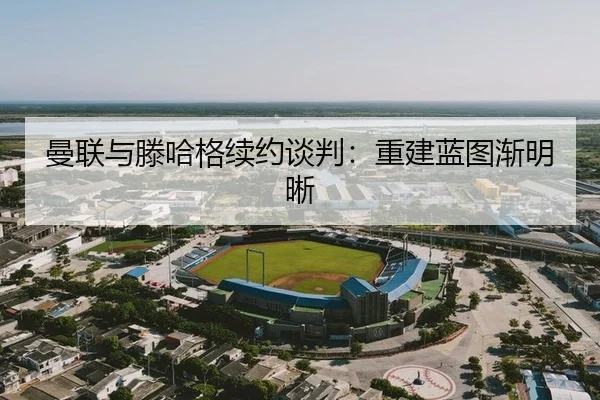 曼联与滕哈格续约谈判：重建蓝图渐明晰